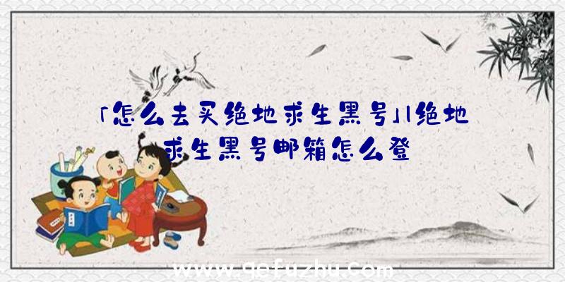 「怎么去买绝地求生黑号」|绝地求生黑号邮箱怎么登